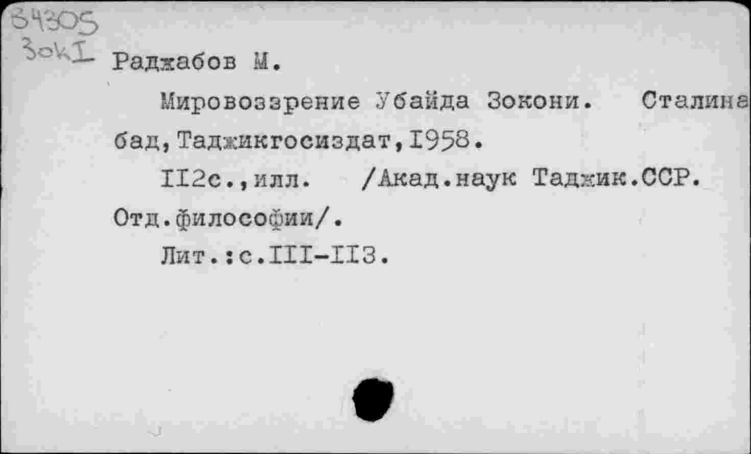 ﻿Раджабов М.
Мировоззрение Убайда Зокони. Сталина бад,Таджикгосиздат,1958»
112с.,илл.	/Акад.наук Таджик.ССР.
Отд.философии/.
Лит.:с.111-113.